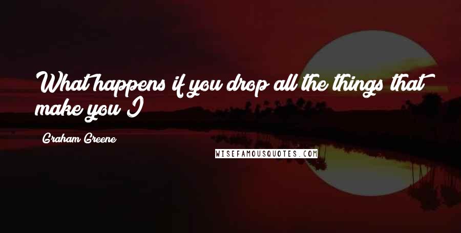 Graham Greene Quotes: What happens if you drop all the things that make you I?