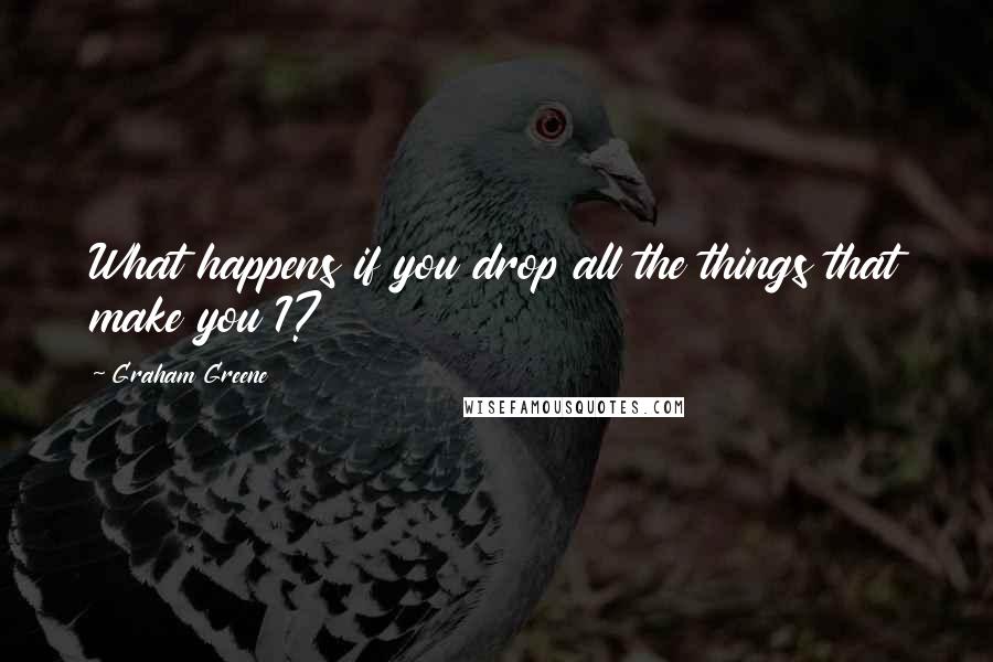 Graham Greene Quotes: What happens if you drop all the things that make you I?