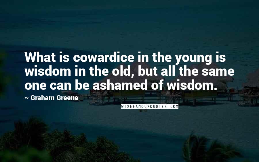 Graham Greene Quotes: What is cowardice in the young is wisdom in the old, but all the same one can be ashamed of wisdom.