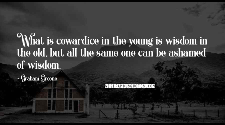 Graham Greene Quotes: What is cowardice in the young is wisdom in the old, but all the same one can be ashamed of wisdom.