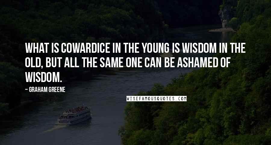 Graham Greene Quotes: What is cowardice in the young is wisdom in the old, but all the same one can be ashamed of wisdom.