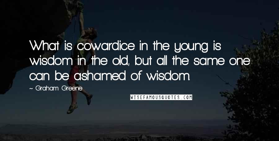 Graham Greene Quotes: What is cowardice in the young is wisdom in the old, but all the same one can be ashamed of wisdom.