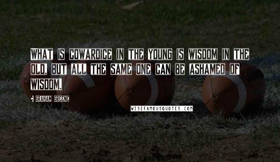 Graham Greene Quotes: What is cowardice in the young is wisdom in the old, but all the same one can be ashamed of wisdom.