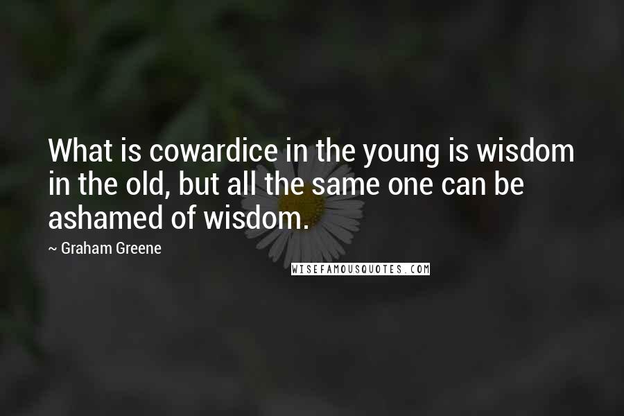 Graham Greene Quotes: What is cowardice in the young is wisdom in the old, but all the same one can be ashamed of wisdom.