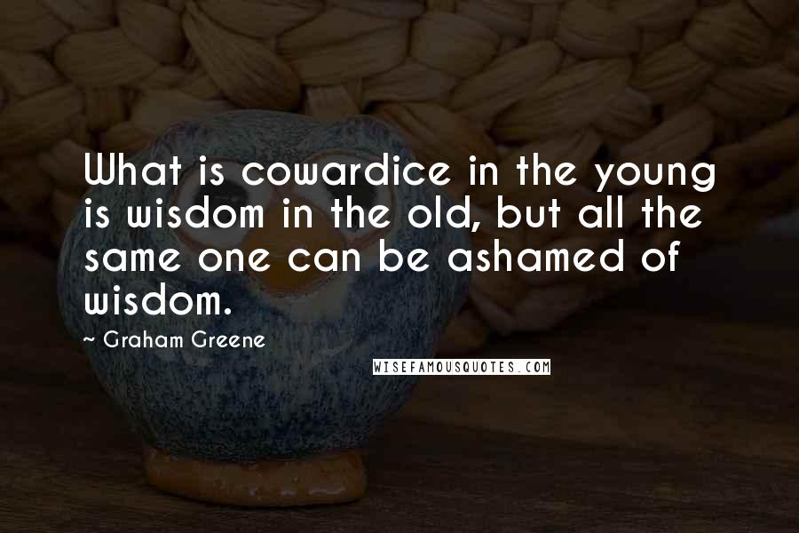 Graham Greene Quotes: What is cowardice in the young is wisdom in the old, but all the same one can be ashamed of wisdom.