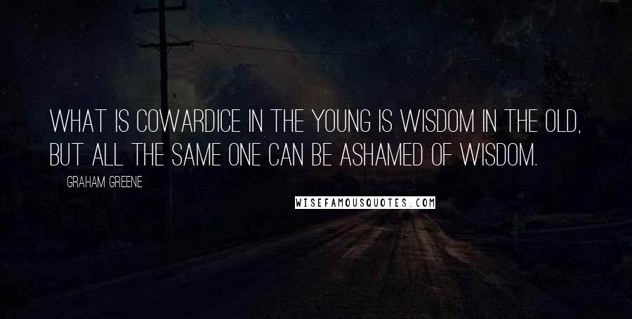 Graham Greene Quotes: What is cowardice in the young is wisdom in the old, but all the same one can be ashamed of wisdom.
