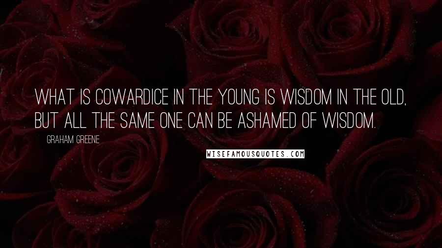 Graham Greene Quotes: What is cowardice in the young is wisdom in the old, but all the same one can be ashamed of wisdom.