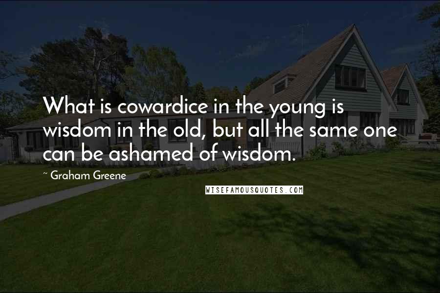 Graham Greene Quotes: What is cowardice in the young is wisdom in the old, but all the same one can be ashamed of wisdom.