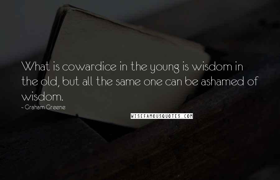 Graham Greene Quotes: What is cowardice in the young is wisdom in the old, but all the same one can be ashamed of wisdom.