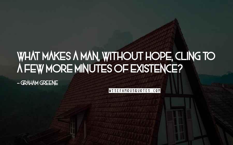 Graham Greene Quotes: What makes a man, without hope, cling to a few more minutes of existence?