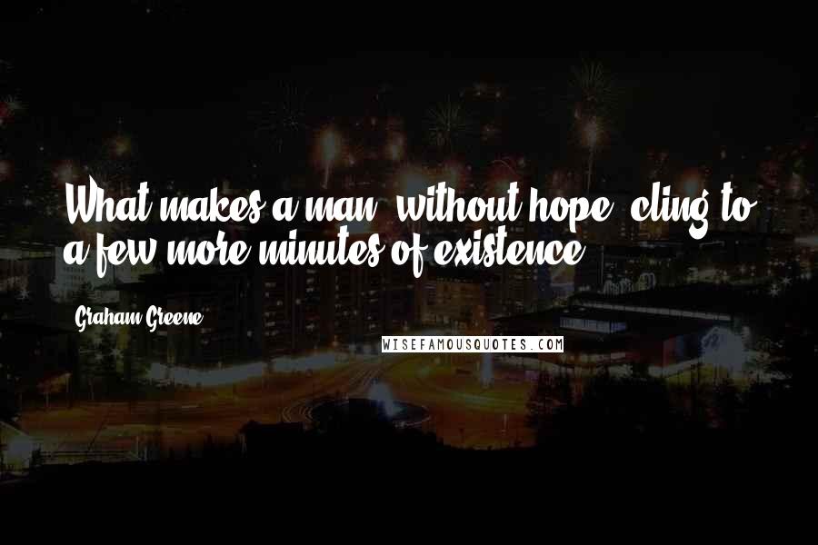 Graham Greene Quotes: What makes a man, without hope, cling to a few more minutes of existence?