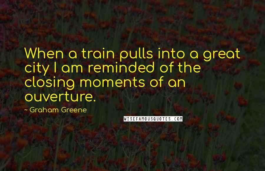 Graham Greene Quotes: When a train pulls into a great city I am reminded of the closing moments of an ouverture.