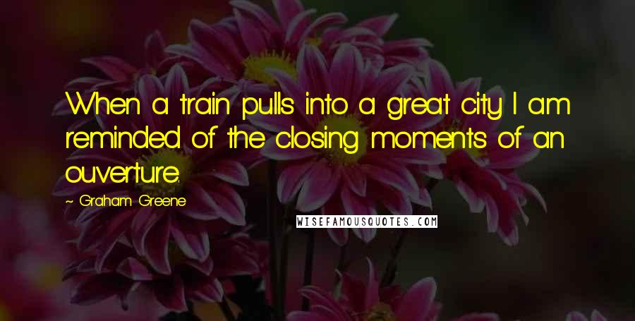 Graham Greene Quotes: When a train pulls into a great city I am reminded of the closing moments of an ouverture.