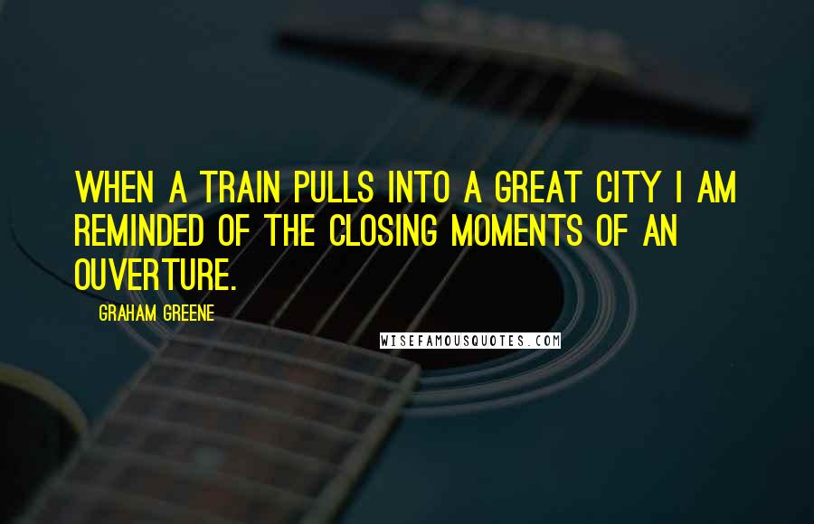 Graham Greene Quotes: When a train pulls into a great city I am reminded of the closing moments of an ouverture.