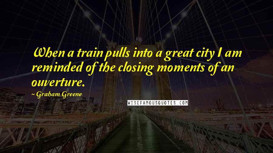 Graham Greene Quotes: When a train pulls into a great city I am reminded of the closing moments of an ouverture.