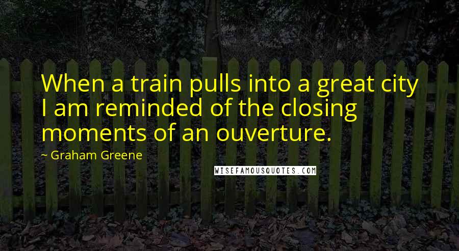 Graham Greene Quotes: When a train pulls into a great city I am reminded of the closing moments of an ouverture.