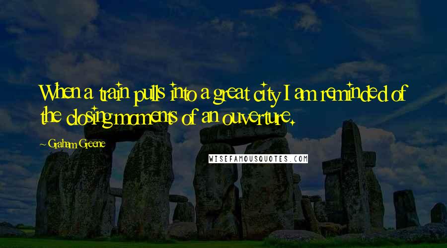 Graham Greene Quotes: When a train pulls into a great city I am reminded of the closing moments of an ouverture.
