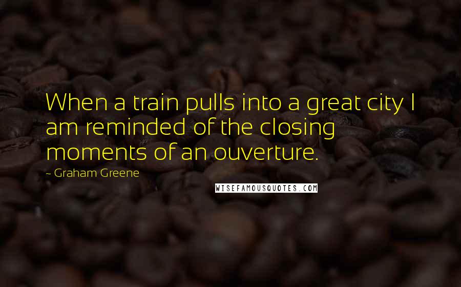 Graham Greene Quotes: When a train pulls into a great city I am reminded of the closing moments of an ouverture.