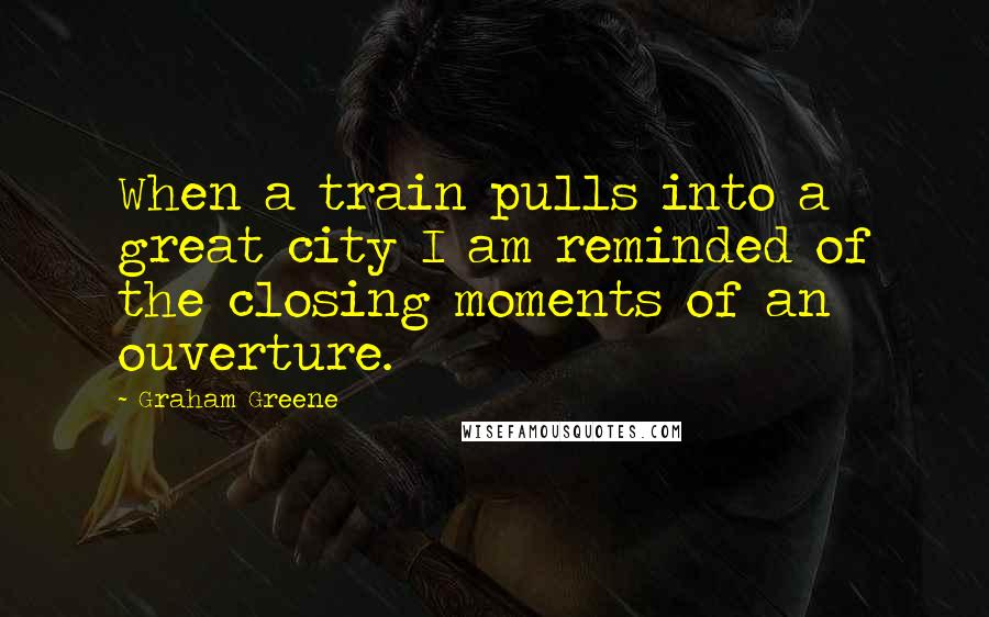 Graham Greene Quotes: When a train pulls into a great city I am reminded of the closing moments of an ouverture.
