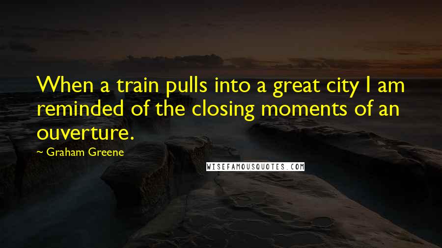 Graham Greene Quotes: When a train pulls into a great city I am reminded of the closing moments of an ouverture.