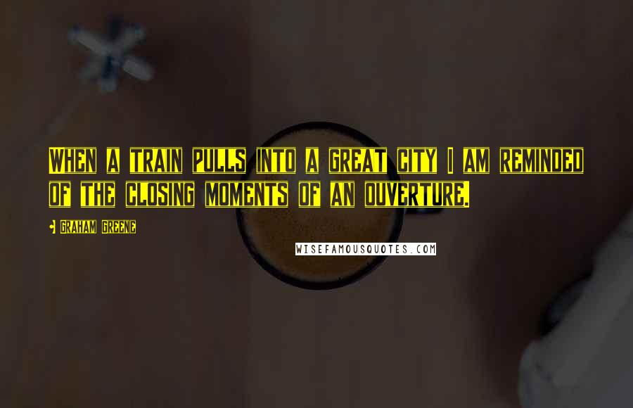 Graham Greene Quotes: When a train pulls into a great city I am reminded of the closing moments of an ouverture.