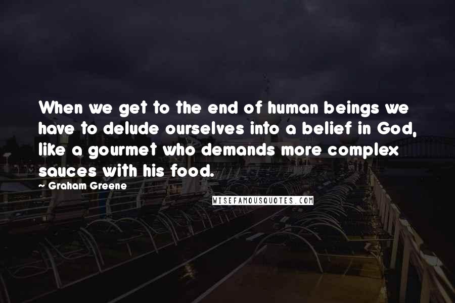 Graham Greene Quotes: When we get to the end of human beings we have to delude ourselves into a belief in God, like a gourmet who demands more complex sauces with his food.