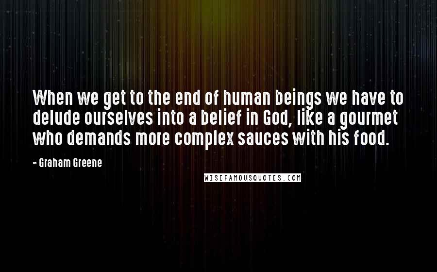 Graham Greene Quotes: When we get to the end of human beings we have to delude ourselves into a belief in God, like a gourmet who demands more complex sauces with his food.