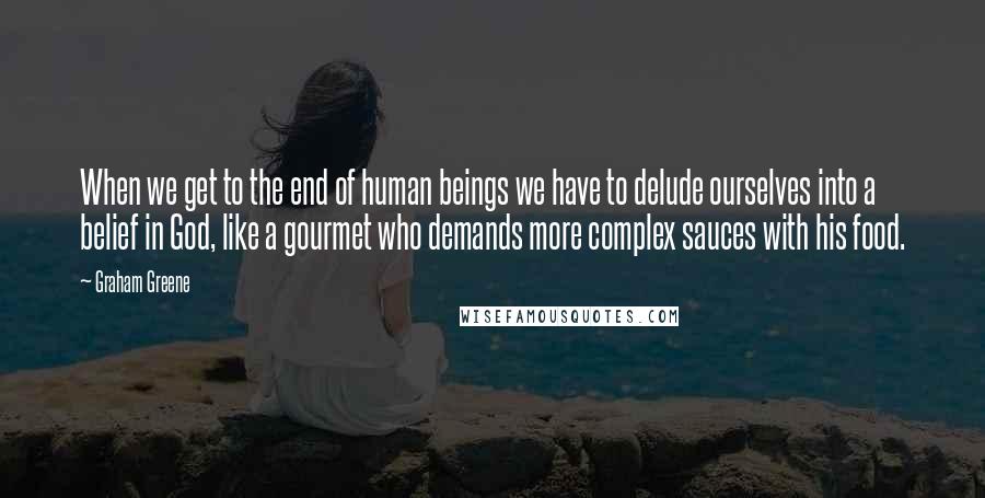 Graham Greene Quotes: When we get to the end of human beings we have to delude ourselves into a belief in God, like a gourmet who demands more complex sauces with his food.