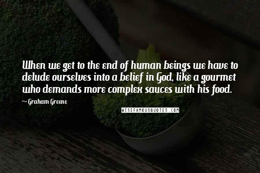 Graham Greene Quotes: When we get to the end of human beings we have to delude ourselves into a belief in God, like a gourmet who demands more complex sauces with his food.