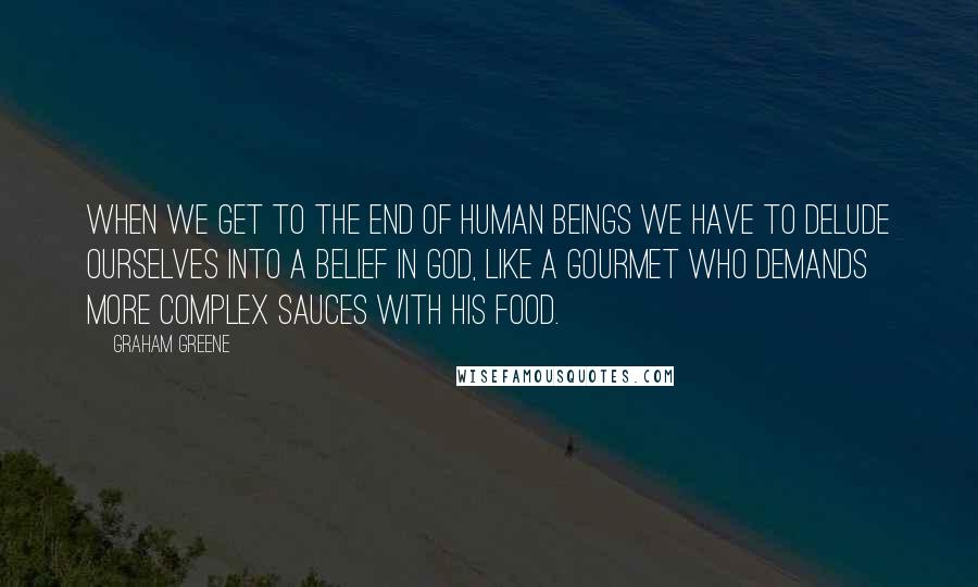 Graham Greene Quotes: When we get to the end of human beings we have to delude ourselves into a belief in God, like a gourmet who demands more complex sauces with his food.