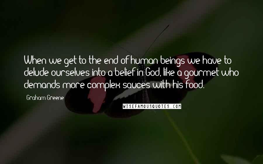 Graham Greene Quotes: When we get to the end of human beings we have to delude ourselves into a belief in God, like a gourmet who demands more complex sauces with his food.