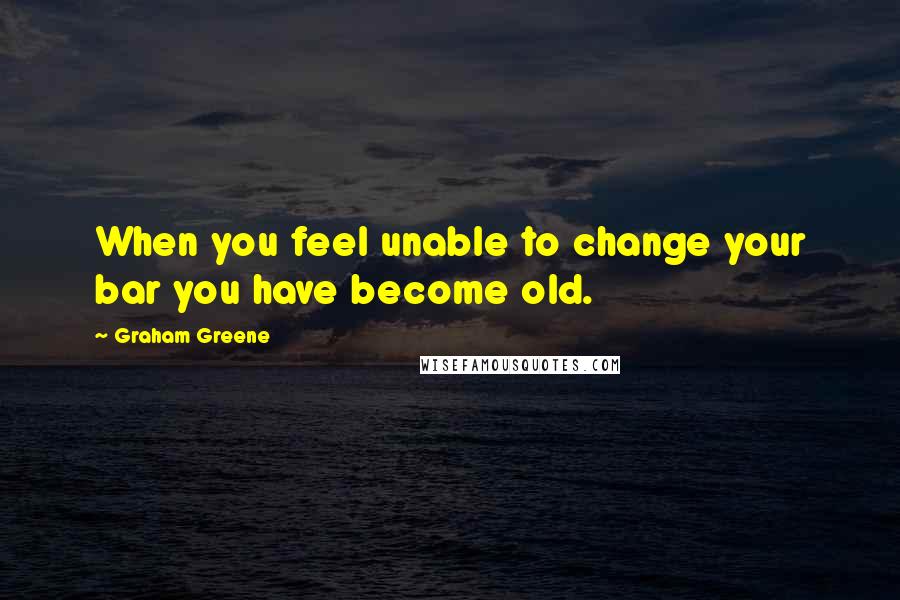 Graham Greene Quotes: When you feel unable to change your bar you have become old.