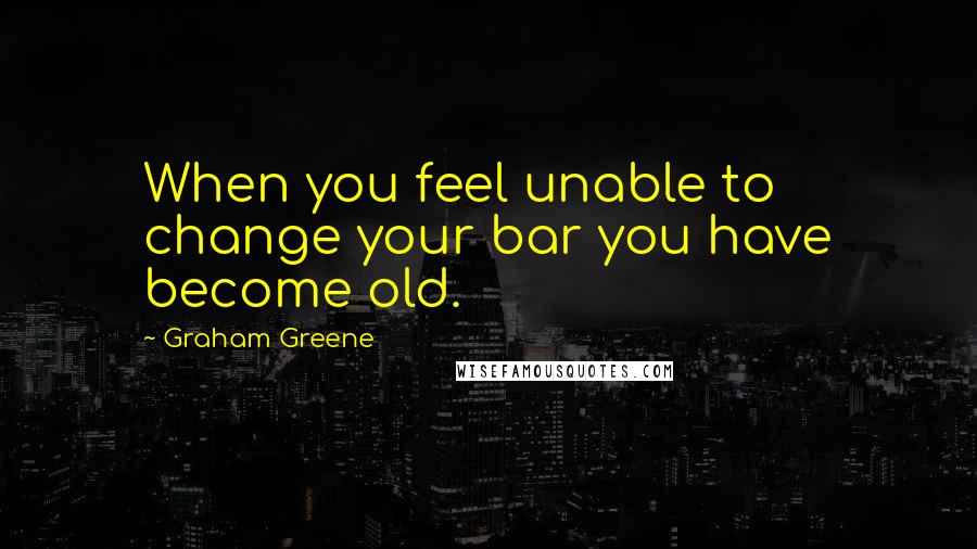 Graham Greene Quotes: When you feel unable to change your bar you have become old.