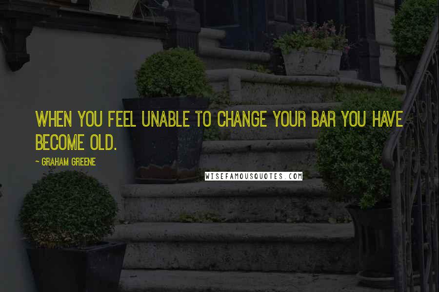 Graham Greene Quotes: When you feel unable to change your bar you have become old.