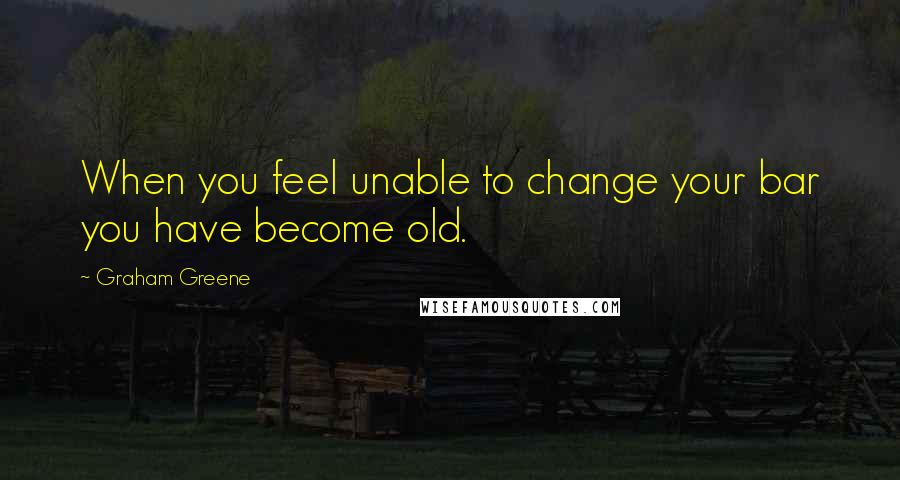 Graham Greene Quotes: When you feel unable to change your bar you have become old.