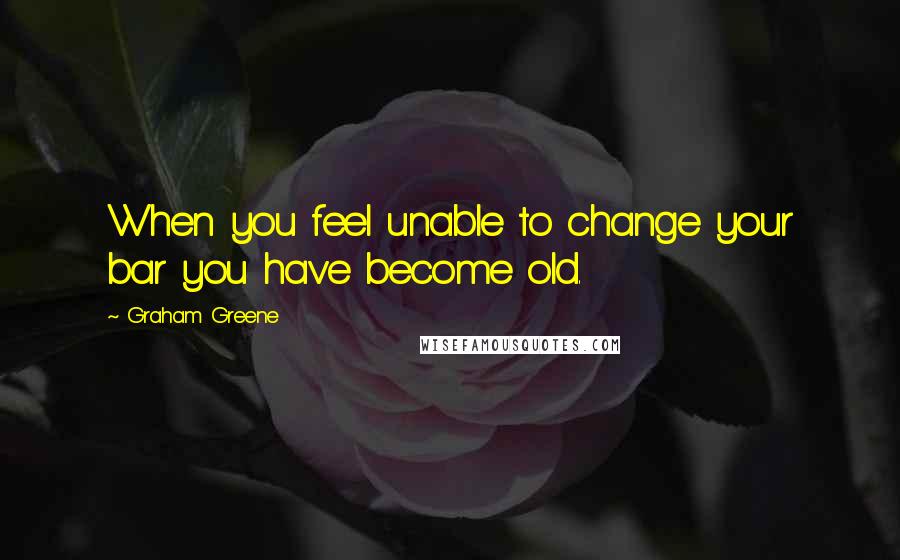 Graham Greene Quotes: When you feel unable to change your bar you have become old.