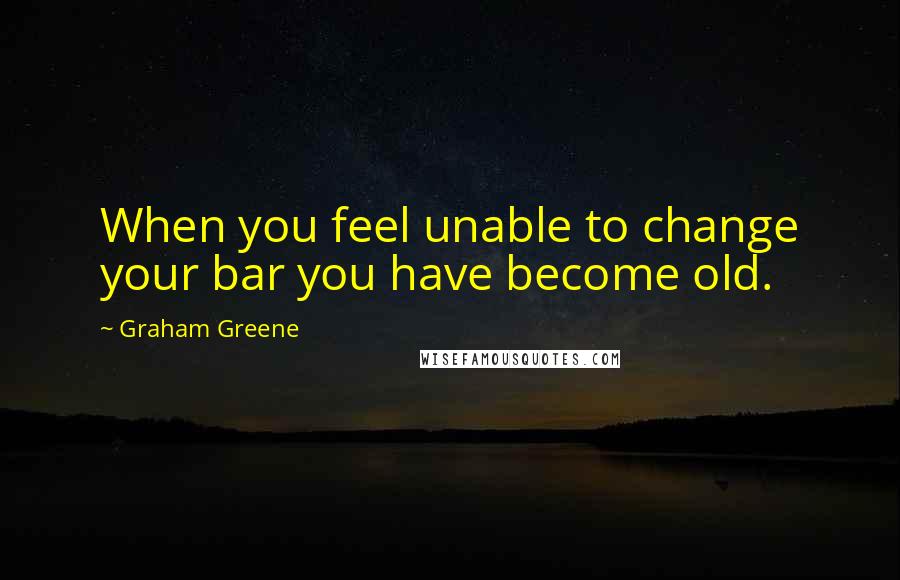 Graham Greene Quotes: When you feel unable to change your bar you have become old.