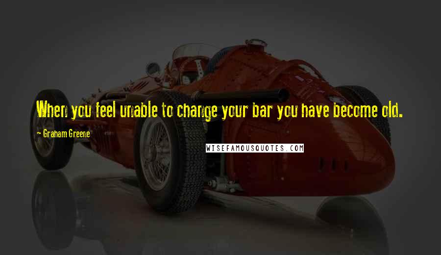 Graham Greene Quotes: When you feel unable to change your bar you have become old.