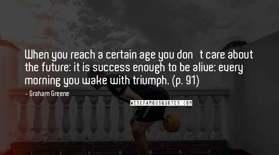 Graham Greene Quotes: When you reach a certain age you don't care about the future: it is success enough to be alive: every morning you wake with triumph. (p. 91)