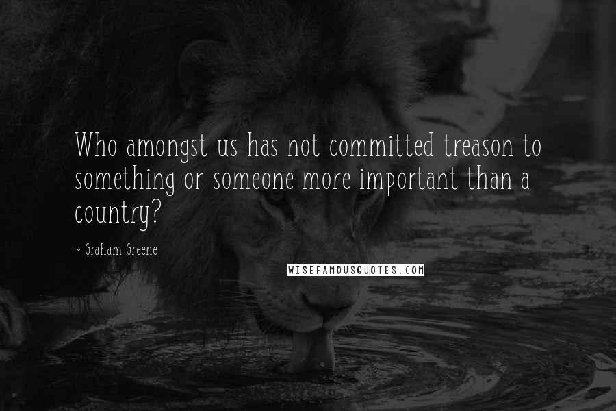 Graham Greene Quotes: Who amongst us has not committed treason to something or someone more important than a country?