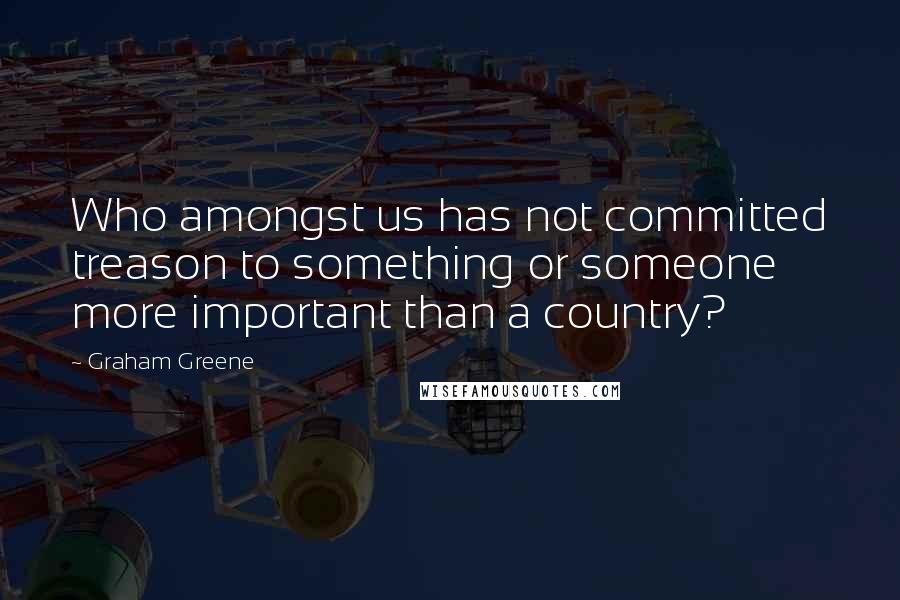 Graham Greene Quotes: Who amongst us has not committed treason to something or someone more important than a country?