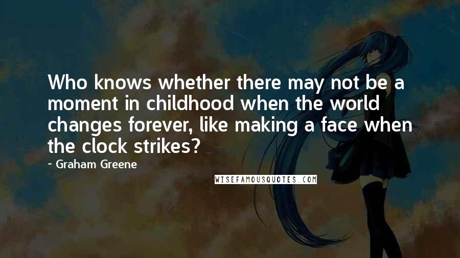 Graham Greene Quotes: Who knows whether there may not be a moment in childhood when the world changes forever, like making a face when the clock strikes?
