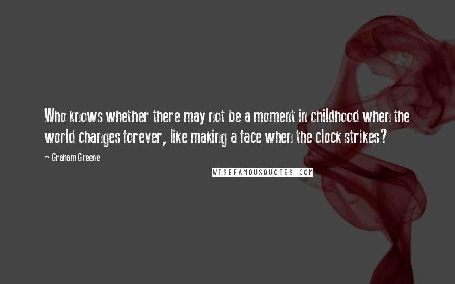 Graham Greene Quotes: Who knows whether there may not be a moment in childhood when the world changes forever, like making a face when the clock strikes?