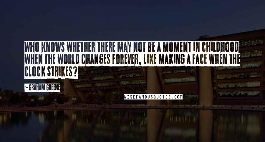 Graham Greene Quotes: Who knows whether there may not be a moment in childhood when the world changes forever, like making a face when the clock strikes?