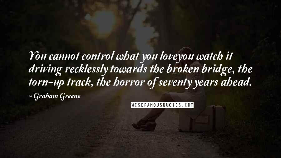 Graham Greene Quotes: You cannot control what you loveyou watch it driving recklessly towards the broken bridge, the torn-up track, the horror of seventy years ahead.