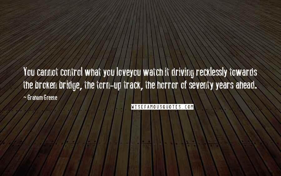 Graham Greene Quotes: You cannot control what you loveyou watch it driving recklessly towards the broken bridge, the torn-up track, the horror of seventy years ahead.