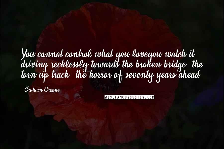 Graham Greene Quotes: You cannot control what you loveyou watch it driving recklessly towards the broken bridge, the torn-up track, the horror of seventy years ahead.