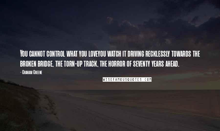 Graham Greene Quotes: You cannot control what you loveyou watch it driving recklessly towards the broken bridge, the torn-up track, the horror of seventy years ahead.