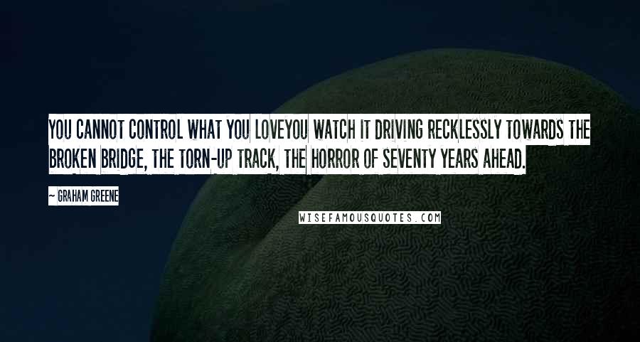 Graham Greene Quotes: You cannot control what you loveyou watch it driving recklessly towards the broken bridge, the torn-up track, the horror of seventy years ahead.