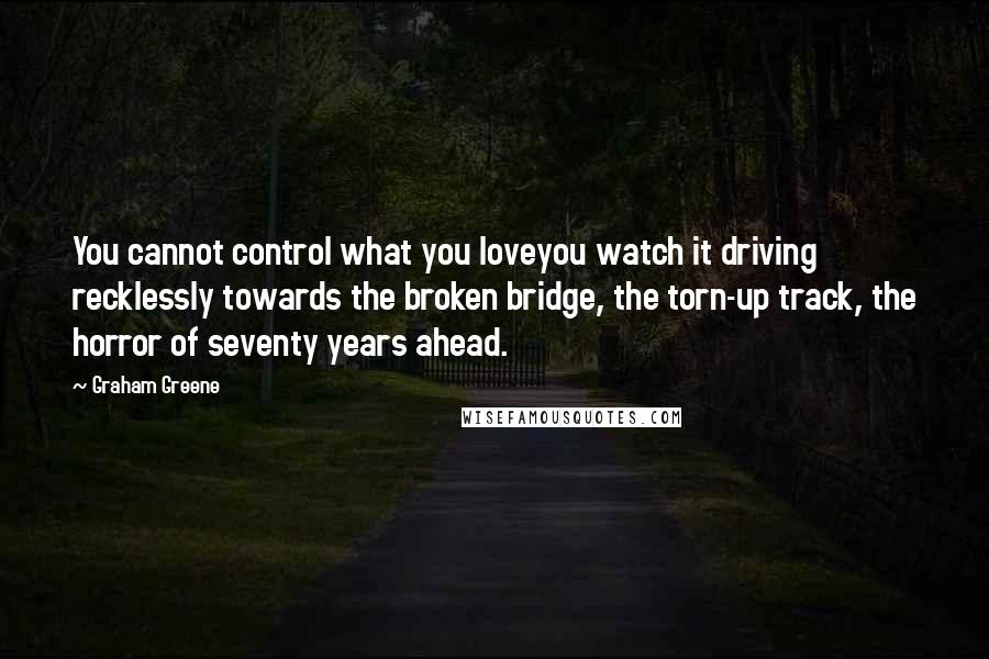 Graham Greene Quotes: You cannot control what you loveyou watch it driving recklessly towards the broken bridge, the torn-up track, the horror of seventy years ahead.